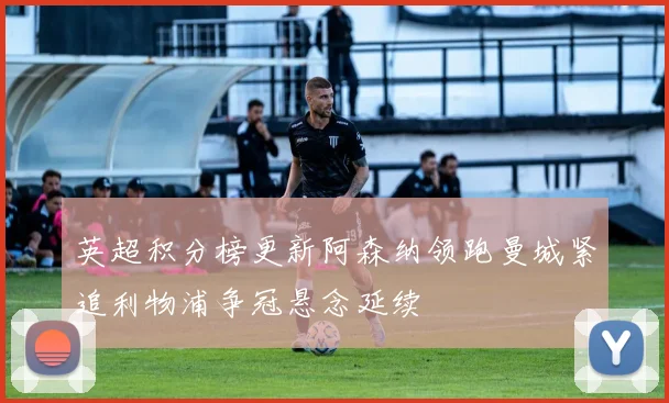 英超积分榜更新阿森纳领跑曼城紧追利物浦争冠悬念延续