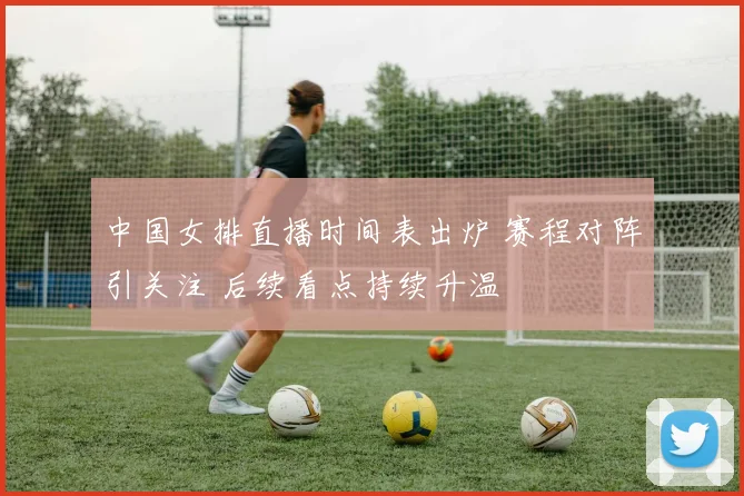 中国女排直播时间表出炉 赛程对阵引关注 后续看点持续升温