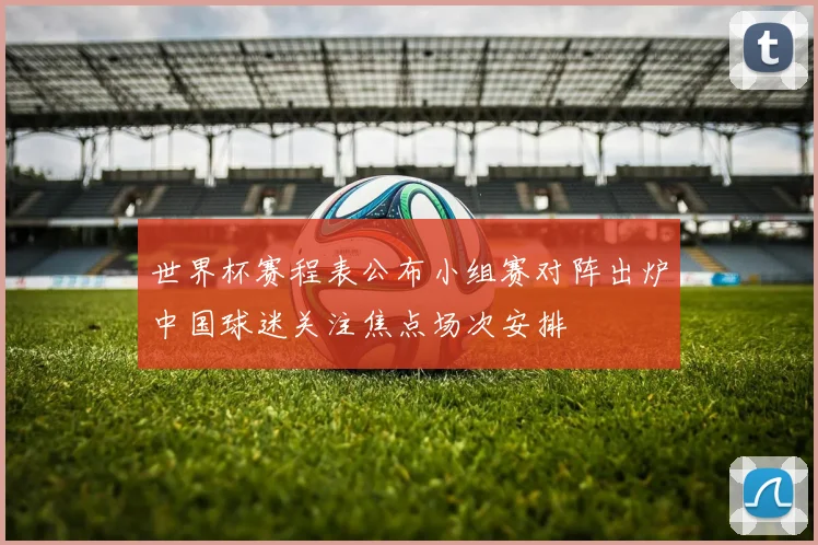 世界杯赛程表公布小组赛对阵出炉中国球迷关注焦点场次安排