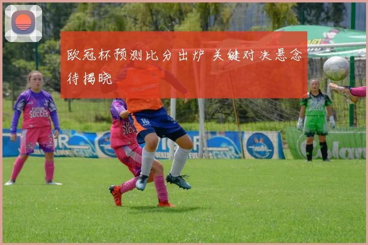 欧冠杯预测比分出炉 关键对决悬念待揭晓
