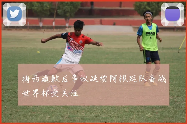 梅西道歉后争议延续阿根廷队备战世界杯受关注