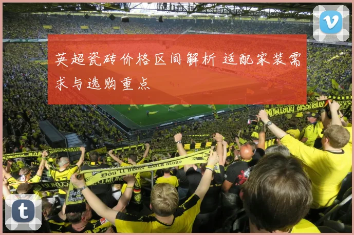 英超瓷砖价格区间解析 适配家装需求与选购重点