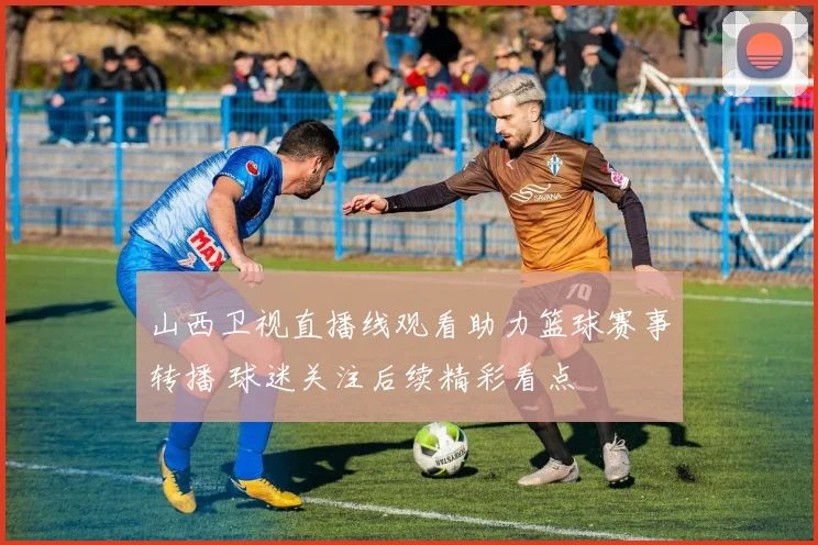 山西卫视直播线观看助力篮球赛事转播 球迷关注后续精彩看点