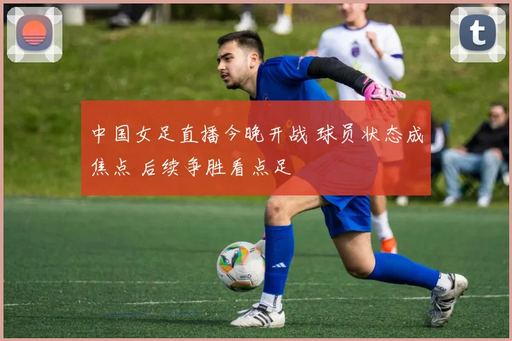 中国女足直播今晚开战 球员状态成焦点 后续争胜看点足
