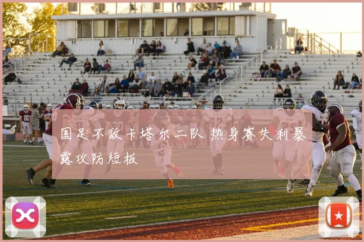 国足不敌卡塔尔二队 热身赛失利暴露攻防短板