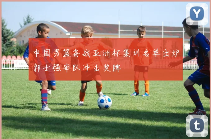 中国男篮备战亚洲杯集训名单出炉郭士强率队冲击奖牌