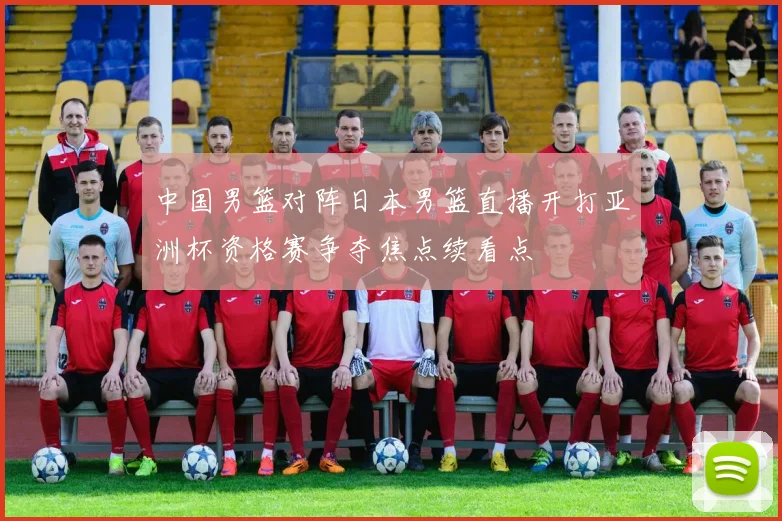 中国男篮对阵日本男篮直播开打亚洲杯资格赛争夺焦点续看点