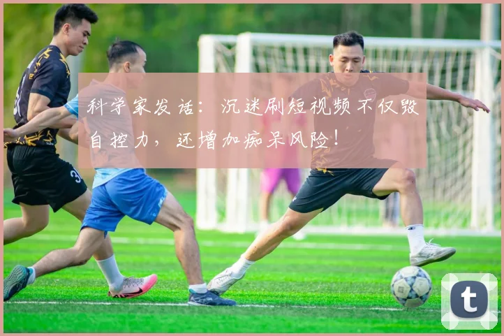 科学家发话：沉迷刷短视频不仅毁自控力，还增加痴呆风险！