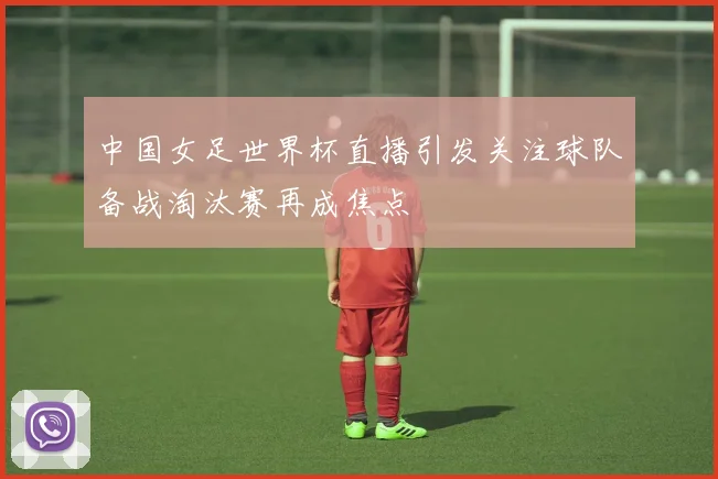 中国女足世界杯直播引发关注球队备战淘汰赛再成焦点