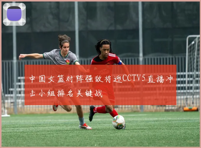 中国女篮对阵强敌将迎CCTV5直播冲击小组排名关键战