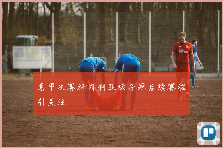 意甲决赛科内利亚诺夺冠后续赛程引关注