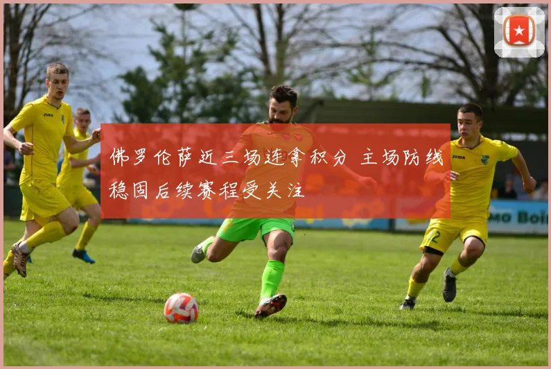 佛罗伦萨近三场连拿积分 主场防线稳固后续赛程受关注