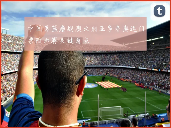 中国男篮鏖战澳大利亚争夺奥运门票附加赛关键看点