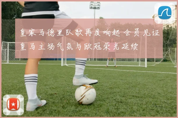 皇家马德里队歌再度响起 会员见证皇马主场气氛与欧冠荣光延续