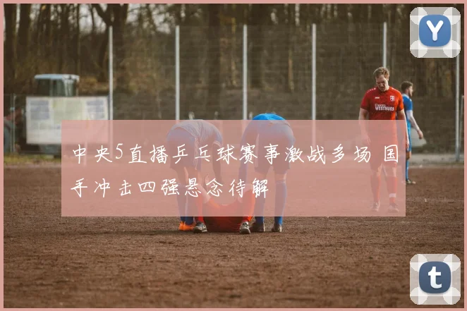 中央5直播乒乓球赛事激战多场 国手冲击四强悬念待解