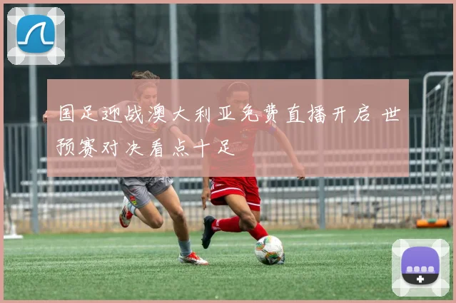 国足迎战澳大利亚免费直播开启 世预赛对决看点十足