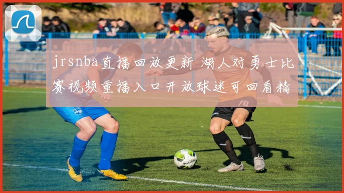jrsnba直播回放更新 湖人对勇士比赛视频重播入口开放球迷可回看精彩对决