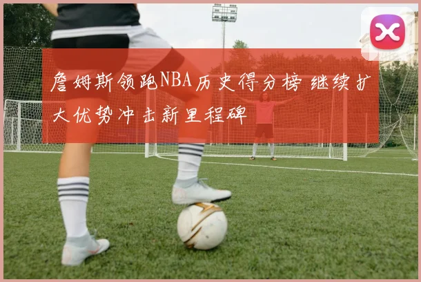 詹姆斯领跑NBA历史得分榜 继续扩大优势冲击新里程碑