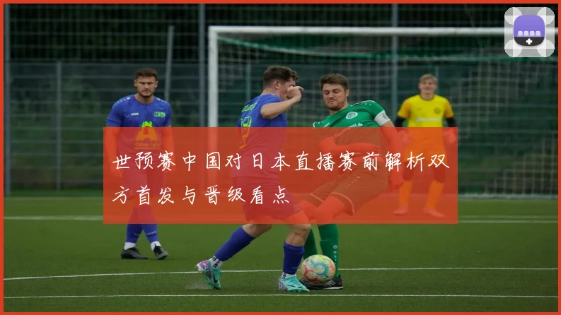 世预赛中国对日本直播赛前解析双方首发与晋级看点