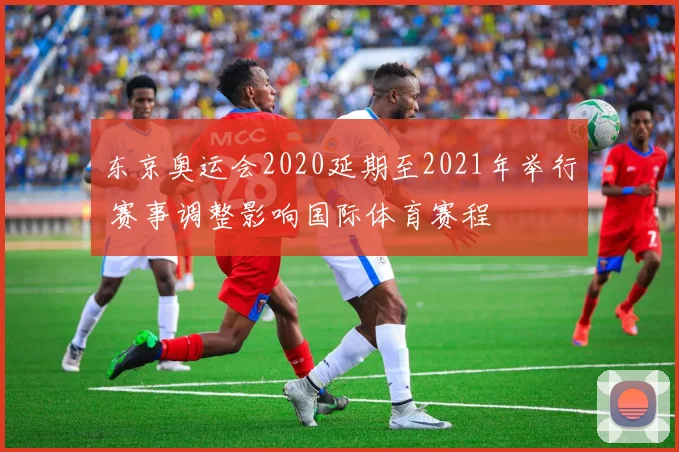 东京奥运会2020延期至2021年举行 赛事调整影响国际体育赛程