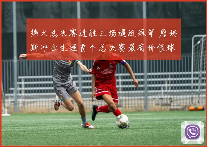 热火总决赛连胜三场逼近冠军 詹姆斯冲击生涯首个总决赛最有价值球员