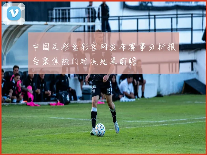 中国足彩竞彩官网发布赛事分析报告聚焦热门对决结果前瞻