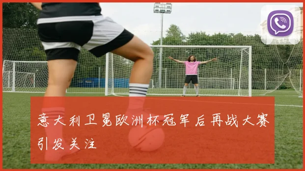 意大利卫冕欧洲杯冠军后再战大赛引发关注