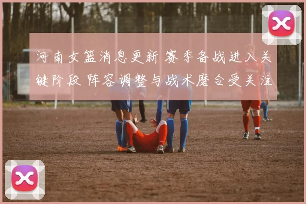 河南女篮消息更新 赛季备战进入关键阶段 阵容调整与战术磨合受关注
