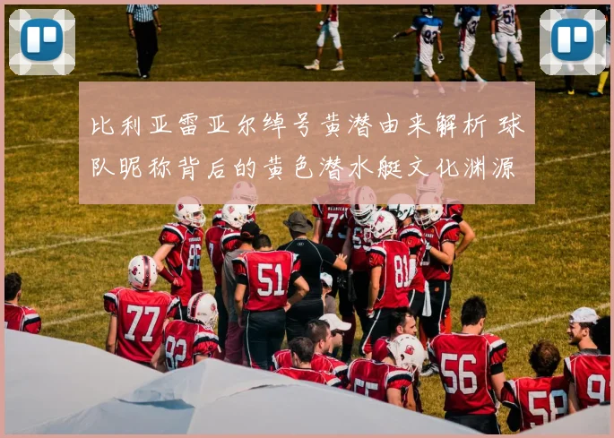 比利亚雷亚尔绰号黄潜由来解析 球队昵称背后的黄色潜水艇文化渊源