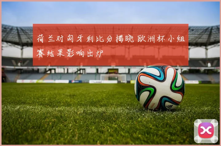 荷兰对匈牙利比分揭晓 欧洲杯小组赛结果影响出炉