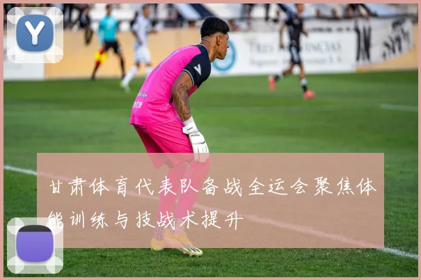 甘肃体育代表队备战全运会聚焦体能训练与技战术提升