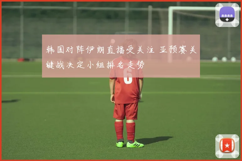 韩国对阵伊朗直播受关注 亚预赛关键战决定小组排名走势