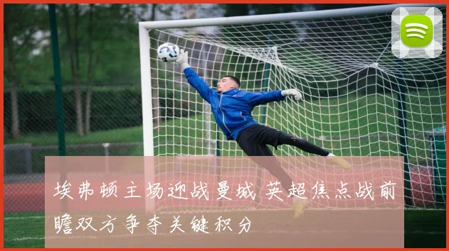 埃弗顿主场迎战曼城 英超焦点战前瞻双方争夺关键积分