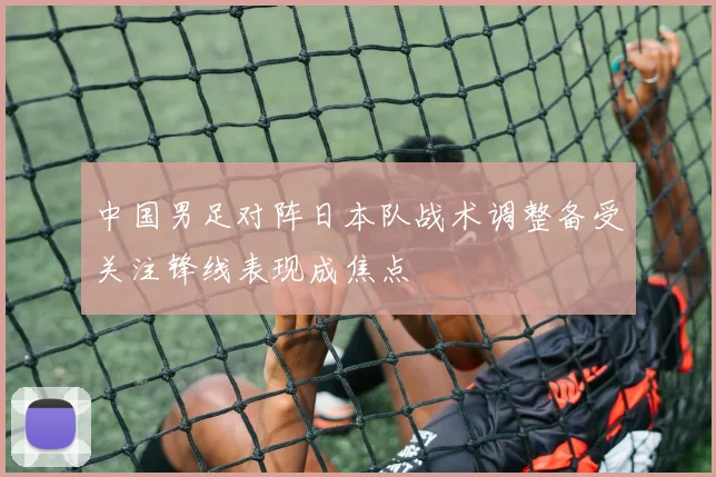 中国男足对阵日本队战术调整备受关注锋线表现成焦点