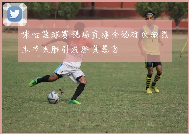 咪咕篮球赛现场直播全场对攻激烈末节决胜引发胜负悬念