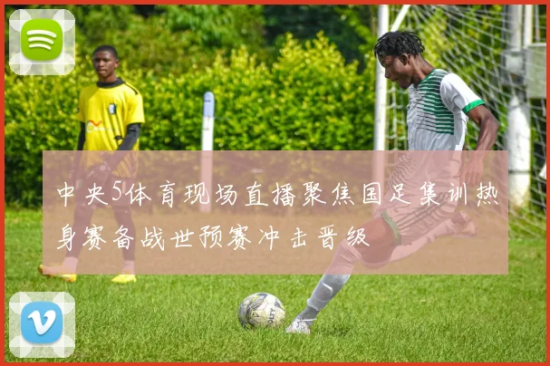 中央5体育现场直播聚焦国足集训热身赛备战世预赛冲击晋级