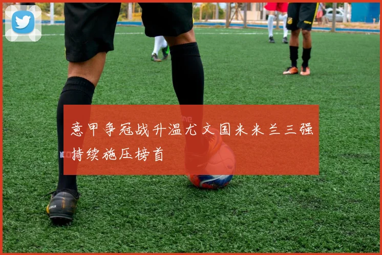 意甲争冠战升温尤文国米米兰三强持续施压榜首