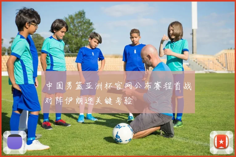 中国男篮亚洲杯官网公布赛程首战对阵伊朗迎关键考验