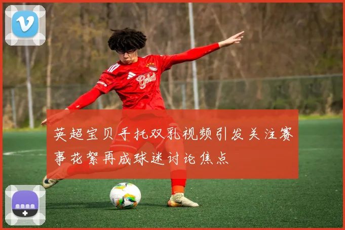 英超宝贝手托双乳视频引发关注赛事花絮再成球迷讨论焦点