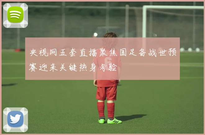 央视网五套直播聚焦国足备战世预赛迎来关键热身考验