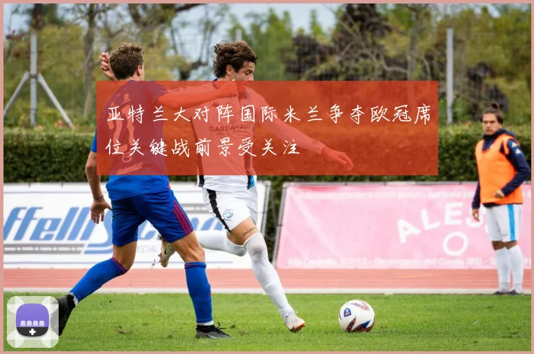 亚特兰大对阵国际米兰争夺欧冠席位关键战前景受关注