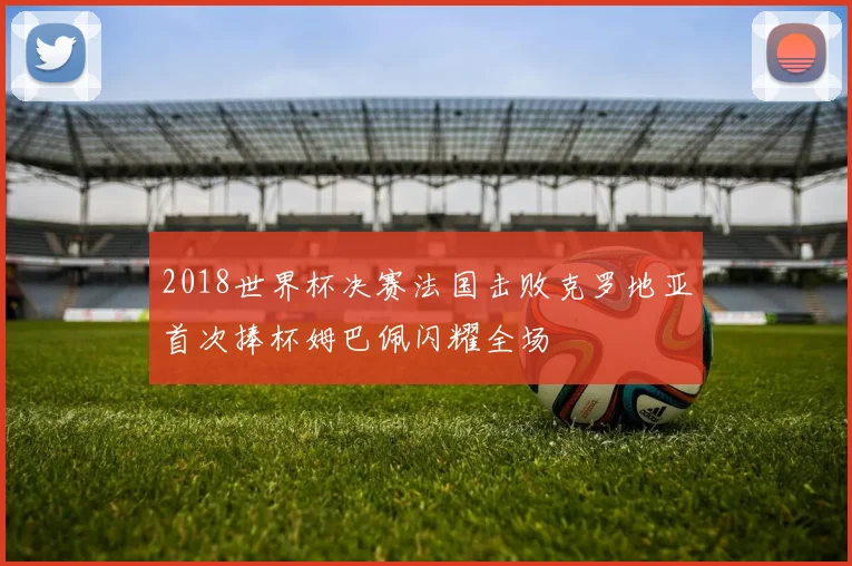 2018世界杯决赛法国击败克罗地亚首次捧杯姆巴佩闪耀全场