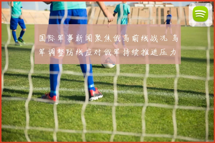 国际军事新闻聚焦俄乌前线战况 乌军调整防线应对俄军持续推进压力