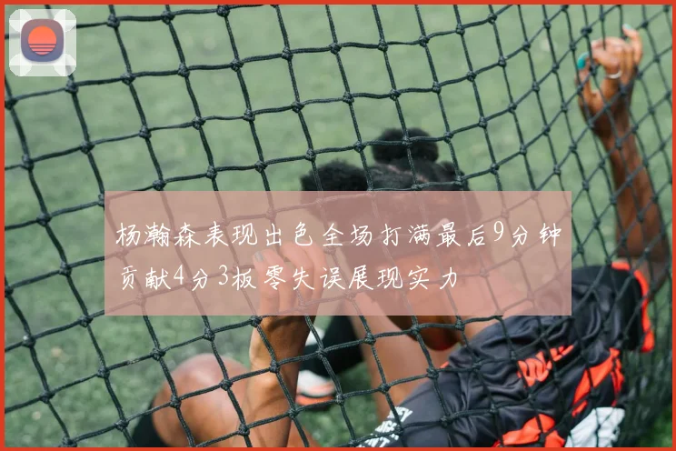 杨瀚森表现出色全场打满最后9分钟贡献4分3板零失误展现实力