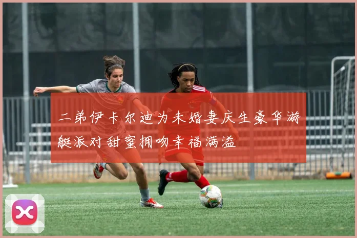 二弟伊卡尔迪为未婚妻庆生豪华游艇派对甜蜜拥吻幸福满溢