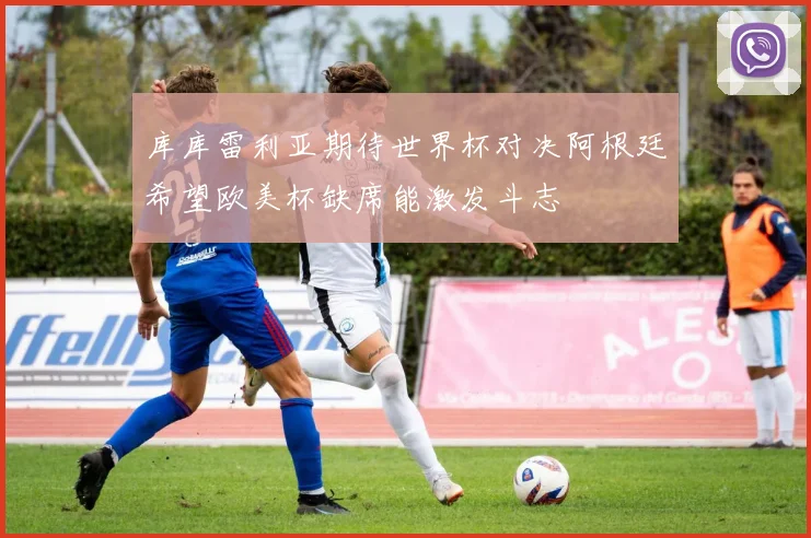 库库雷利亚期待世界杯对决阿根廷希望欧美杯缺席能激发斗志