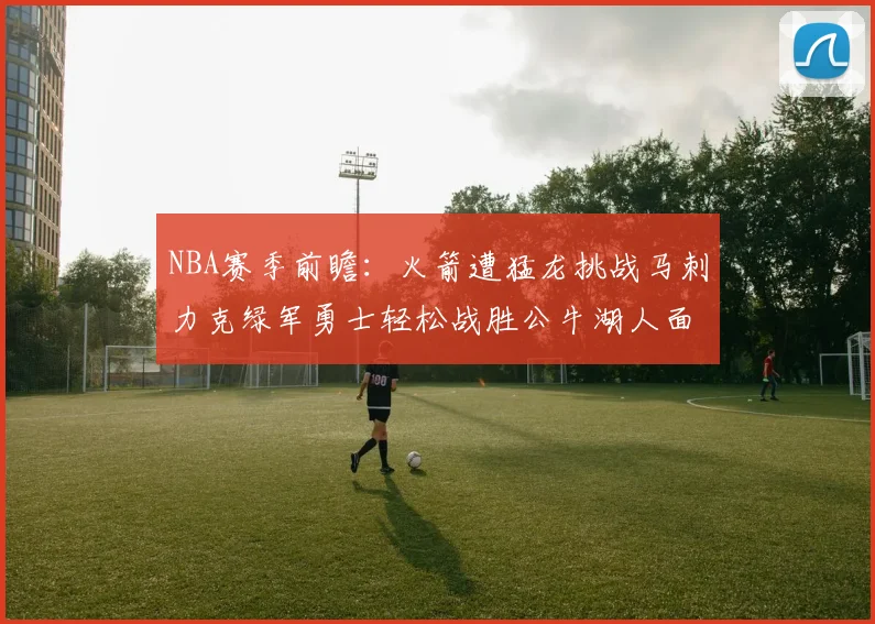 NBA赛季前瞻：火箭遭猛龙挑战马刺力克绿军勇士轻松战胜公牛湖人面对狼群失利