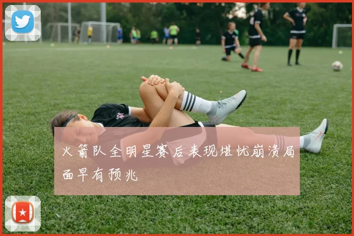 火箭队全明星赛后表现堪忧崩溃局面早有预兆