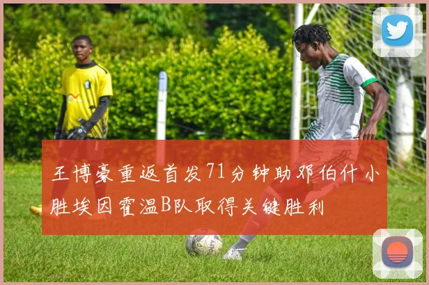 王博豪重返首发71分钟助邓伯什小胜埃因霍温B队取得关键胜利